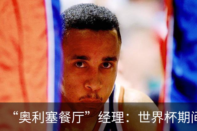 “奥利塞餐厅”经理：世界杯期间会穿奥利塞的球衣，播放他的比赛