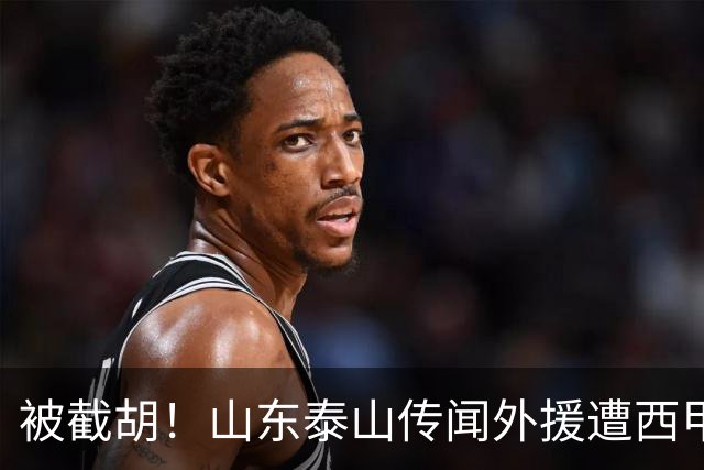 被截胡！山东泰山传闻外援遭西甲豪门争抢，夏窗更换外援恐无望